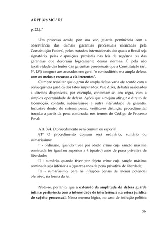ADPF 378 MC / DF
p. 22.).”
Um processo devido, por sua vez, guarda pertinência com a
observância das demais garantias processuais elencadas pela
Constituição Federal, pelos tratados internacionais dos quais o Brasil seja
signatário, pelas disposições previstas nas leis de regência ou das
garantias que decorram logicamente dessas normas. É pela não
taxatividade das fontes das garantias processuais que a Constituição (art.
5°, LV) assegura aos acusados em geral “o contraditório e a ampla defesa,
com os meios e recursos a ela inerentes”.
Cumpre ressaltar que o grau de ampla defesa varia de acordo com a
consequência jurídica dos fatos imputados. Vale dizer, debates associados
a direitos disponíveis, por exemplo, contentam-se, em regra, com a
simples oportunidade de defesa. Ações que almejam atingir o direito de
locomoção, contudo, submetem-se a outra intensidade de garantia.
Inclusive dentro do sistema penal, verifica-se distinção procedimental
traçada a partir da pena cominada, nos termos do Código de Processo
Penal:
Art. 394. O procedimento será comum ou especial.
§1º O procedimento comum será ordinário, sumário ou
sumaríssimo:
I - ordinário, quando tiver por objeto crime cuja sanção máxima
cominada for igual ou superior a 4 (quatro) anos de pena privativa de
liberdade;
II - sumário, quando tiver por objeto crime cuja sanção máxima
cominada seja inferior a 4 (quatro) anos de pena privativa de liberdade;
III - sumaríssimo, para as infrações penais de menor potencial
ofensivo, na forma da lei.
Nota-se, portanto, que a extensão da amplitude da defesa guarda
íntima pertinência com a intensidade de interferência na esfera jurídica
do sujeito processual. Nessa mesma lógica, no caso de infração política
56
 