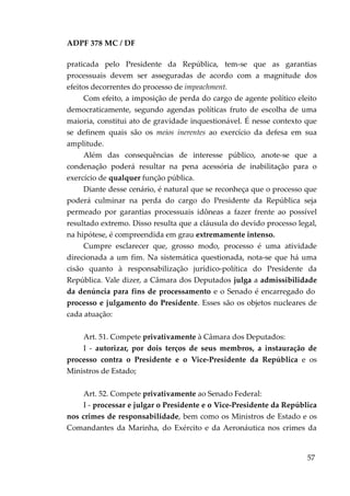 ADPF 378 MC / DF
praticada pelo Presidente da República, tem-se que as garantias
processuais devem ser asseguradas de acordo com a magnitude dos
efeitos decorrentes do processo de impeachment.
Com efeito, a imposição de perda do cargo de agente político eleito
democraticamente, segundo agendas políticas fruto de escolha de uma
maioria, constitui ato de gravidade inquestionável. É nesse contexto que
se definem quais são os meios inerentes ao exercício da defesa em sua
amplitude.
Além das consequências de interesse público, anote-se que a
condenação poderá resultar na pena acessória de inabilitação para o
exercício de qualquer função pública.
Diante desse cenário, é natural que se reconheça que o processo que
poderá culminar na perda do cargo do Presidente da República seja
permeado por garantias processuais idôneas a fazer frente ao possível
resultado extremo. Disso resulta que a cláusula do devido processo legal,
na hipótese, é compreendida em grau extremamente intenso.
Cumpre esclarecer que, grosso modo, processo é uma atividade
direcionada a um fim. Na sistemática questionada, nota-se que há uma
cisão quanto à responsabilização jurídico-política do Presidente da
República. Vale dizer, a Câmara dos Deputados julga a admissibilidade
da denúncia para fins de processamento e o Senado é encarregado do
processo e julgamento do Presidente. Esses são os objetos nucleares de
cada atuação:
Art. 51. Compete privativamente à Câmara dos Deputados:
I - autorizar, por dois terços de seus membros, a instauração de
processo contra o Presidente e o Vice-Presidente da República e os
Ministros de Estado;
Art. 52. Compete privativamente ao Senado Federal:
I - processar e julgar o Presidente e o Vice-Presidente da República
nos crimes de responsabilidade, bem como os Ministros de Estado e os
Comandantes da Marinha, do Exército e da Aeronáutica nos crimes da
57
 