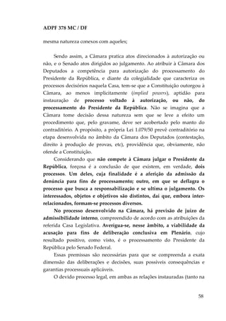 ADPF 378 MC / DF
mesma natureza conexos com aqueles;
Sendo assim, a Câmara pratica atos direcionados à autorização ou
não, e o Senado atos dirigidos ao julgamento. Ao atribuir à Câmara dos
Deputados a competência para autorização do processamento do
Presidente da República, e diante da colegialidade que caracteriza os
processos decisórios naquela Casa, tem-se que a Constituição outorgou à
Câmara, ao menos implicitamente (implied powers), aptidão para
instauração de processo voltado à autorização, ou não, do
processamento do Presidente da República. Não se imagina que a
Câmara tome decisão dessa natureza sem que se leve a efeito um
procedimento que, pelo gravame, deve ser acobertado pelo manto do
contraditório. A propósito, a própria Lei 1.079/50 prevê contraditório na
etapa desenvolvida no âmbito da Câmara dos Deputados (contestação,
direito à produção de provas, etc), providência que, obviamente, não
ofende a Constituição.
Considerando que não compete à Câmara julgar o Presidente da
República, forçosa é a conclusão de que existem, em verdade, dois
processos. Um deles, cuja finalidade é a aferição da admissão da
denúncia para fins de processamento; outro, em que se deflagra o
processo que busca a responsabilização e se ultima o julgamento. Os
interessados, objetos e objetivos são distintos, daí que, embora inter-
relacionados, formam-se processos diversos.
No processo desenvolvido na Câmara, há previsão de juízo de
admissibilidade interno, compreendido de acordo com as atribuições da
referida Casa Legislativa. Averígua-se, nesse âmbito, a viabilidade da
acusação para fins de deliberação conclusiva em Plenário, cujo
resultado positivo, como visto, é o processamento do Presidente da
República pelo Senado Federal.
Essas premissas são necessárias para que se compreenda a exata
dimensão das deliberações e decisões, suas possíveis consequências e
garantias processuais aplicáveis.
O devido processo legal, em ambas as relações instauradas (tanto na
58
 