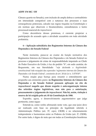 ADPF 378 MC / DF
Câmara quanto no Senado), com inclusão de ampla defesa e contraditório
em intensidade compatível com a natureza dos processos e suas
consequências potenciais, calcado nas regras traçadas na Constituição e
em normas que observem o bicameralismo, consubstancia o lastro
processual essencial do impeachment.
Como decorrência dessas premissas, é coerente propiciar a
participação do acusado após a atividade acusatória em toda atividade
probatória.
6 – Aplicação subsidiária dos Regimentos Internos da Câmara dos
Deputados e do Senado Federal
Neste momento, passa-se ao exame da função normativa dos
Regimentos Internos da Câmara dos Deputados e do Senado Federal no
processo e julgamento de crime de responsabilidade imputado ao Chefe
do Poder Executivo da União, à luz do pedido “b”, em sede cautelar, do
Requerente, em sua literalidade: “seja declarada a ilegitimidade
constitucional (não recepção) das expressões ‘regimentos internos da Câmara dos
Deputados e do Senado Federal’, constantes do art. 38 da Lei n. 1.079/50”.
Numa oração peço licença para resumir o entendimento que
proponho aos eminentes pares: os Regimentos Internos da Câmara dos
Deputados e do Senado Federal possuem aplicação no rito do
impeachment naquilo que dizem respeito à auto-organização interna
dos referidos órgãos legislativos, mas não para a autorização,
processamento e julgamento do impeachment. Não há, assim, violação à
reserva de lei exigida pelo art. 85 da Constituição de 1988.
Exponho, agora, o desenvolvimento argumentativo que julga
pertinente, como segue:
Entende-se, como venho afirmando neste voto, que esse juízo deve
ser realizado com base no princípio da legalidade referido à
Administração Pública (art. 37, caput, CR/88) e no relacionamento
independente e harmonioso entre os Poderes da União (art. 2º, CR/88).
Por outro lado, é digno de nota que em todas as Constituições brasileiras
59
 