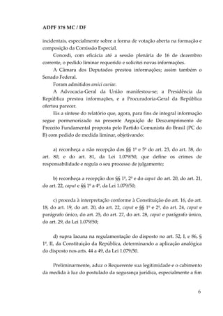 ADPF 378 MC / DF
incidentais, especialmente sobre a forma de votação aberta na formação e
composição da Comissão Especial.
Concedi, com eficácia até a sessão plenária de 16 de dezembro
corrente, o pedido liminar requerido e solicitei novas informações.
A Câmara dos Deputados prestou informações; assim também o
Senado Federal.
Foram admitidos amici curiae.
A Advocacia-Geral da União manifestou-se; a Presidência da
República prestou informações, e a Procuradoria-Geral da República
ofertou parecer.
Eis a síntese do relatório que, agora, para fins de integral informação
segue pormenorizado na presente Arguição de Descumprimento de
Preceito Fundamental proposta pelo Partido Comunista do Brasil (PC do
B) com pedido de medida liminar, objetivando:
a) reconheça a não recepção dos §§ 1º e 5º do art. 23, do art. 38, do
art. 80, e do art. 81, da Lei 1.079/50, que define os crimes de
responsabilidade e regula o seu processo de julgamento;
b) reconheça a recepção dos §§ 1º, 2º e do caput do art. 20, do art. 21,
do art. 22, caput e §§ 1º a 4º, da Lei 1.079/50;
c) proceda à interpretação conforme à Constituição do art. 16, do art.
18, do art. 19, do art. 20, do art. 22, caput e §§ 1º e 2º, do art. 24, caput e
parágrafo único, do art. 25, do art. 27, do art. 28, caput e parágrafo único,
do art. 29, da Lei 1.079/50;
d) supra lacuna na regulamentação do disposto no art. 52, I, e 86, §
1º, II, da Constituição da República, determinando a aplicação analógica
do disposto nos arts. 44 a 49, da Lei 1.079/50.
Preliminarmente, aduz o Requerente sua legitimidade e o cabimento
da medida à luz do postulado da segurança jurídica, especialmente a fim
6
 