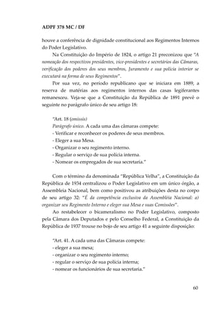 ADPF 378 MC / DF
houve a conferência de dignidade constitucional aos Regimentos Internos
do Poder Legislativo.
Na Constituição do Império de 1824, o artigo 21 preconizou que “A
nomeação dos respectivos presidentes, vice-presidentes e secretários das Câmaras,
verificação dos poderes dos seus membros, Juramento e sua polícia interior se
executará na forma de seus Regimentos”.
Por sua vez, no período republicano que se iniciara em 1889, a
reserva de matérias aos regimentos internos das casas legiferantes
remanesceu. Veja-se que a Constituição da República de 1891 prevê o
seguinte no parágrafo único de seu artigo 18:
“Art. 18 (omissis)
Parágrafo único. A cada uma das câmaras compete:
- Verificar e reconhecer os poderes de seus membros.
- Eleger a sua Mesa.
- Organizar o seu regimento interno.
- Regular o serviço de sua polícia interna.
- Nomear os empregados de sua secretaria.”
Com o término da denominada “República Velha”, a Constituição da
República de 1934 centralizou o Poder Legislativo em um único órgão, a
Assembleia Nacional, bem como positivou as atribuições desta no corpo
de seu artigo 32: “É da competência exclusiva da Assembléia Nacional: a)
organizar seu Regimento Interno e eleger sua Mesa e suas Comissões”.
Ao restabelecer o bicameralismo no Poder Legislativo, composto
pela Câmara dos Deputados e pelo Conselho Federal, a Constituição da
República de 1937 trouxe no bojo de seu artigo 41 a seguinte disposição:
“Art. 41. A cada uma das Câmaras compete:
- eleger a sua mesa;
- organizar o seu regimento interno;
- regular o serviço de sua polícia interna;
- nomear os funcionários de sua secretaria.”
60
 
