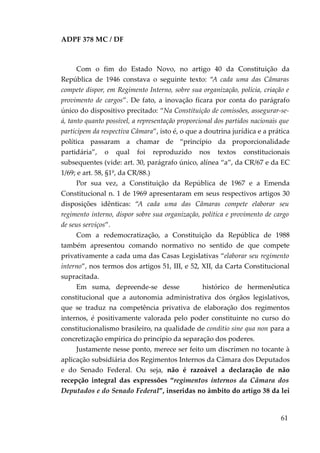 ADPF 378 MC / DF
Com o fim do Estado Novo, no artigo 40 da Constituição da
República de 1946 constava o seguinte texto: “A cada uma das Câmaras
compete dispor, em Regimento Interno, sobre sua organização, polícia, criação e
provimento de cargos”. De fato, a inovação ficara por conta do parágrafo
único do dispositivo precitado: “Na Constituição de comissões, assegurar-se-
á, tanto quanto possível, a representação proporcional dos partidos nacionais que
participem da respectiva Câmara”, isto é, o que a doutrina jurídica e a prática
política passaram a chamar de “princípio da proporcionalidade
partidária”, o qual foi reproduzido nos textos constitucionais
subsequentes (vide: art. 30, parágrafo único, alínea “a”, da CR/67 e da EC
1/69; e art. 58, §1º, da CR/88.)
Por sua vez, a Constituição da República de 1967 e a Emenda
Constitucional n. 1 de 1969 apresentaram em seus respectivos artigos 30
disposições idênticas: “A cada uma das Câmaras compete elaborar seu
regimento interno, dispor sobre sua organização, política e provimento de cargo
de seus serviços”.
Com a redemocratização, a Constituição da República de 1988
também apresentou comando normativo no sentido de que compete
privativamente a cada uma das Casas Legislativas “elaborar seu regimento
interno”, nos termos dos artigos 51, III, e 52, XII, da Carta Constitucional
supracitada.
Em suma, depreende-se desse histórico de hermenêutica
constitucional que a autonomia administrativa dos órgãos legislativos,
que se traduz na competência privativa de elaboração dos regimentos
internos, é positivamente valorada pelo poder constituinte no curso do
constitucionalismo brasileiro, na qualidade de conditio sine qua non para a
concretização empírica do princípio da separação dos poderes.
Justamente nesse ponto, merece ser feito um discrímen no tocante à
aplicação subsidiária dos Regimentos Internos da Câmara dos Deputados
e do Senado Federal. Ou seja, não é razoável a declaração de não
recepção integral das expressões “regimentos internos da Câmara dos
Deputados e do Senado Federal”, inseridas no âmbito do artigo 38 da lei
61
 