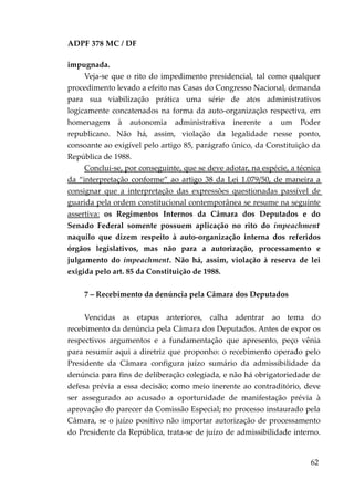 ADPF 378 MC / DF
impugnada.
Veja-se que o rito do impedimento presidencial, tal como qualquer
procedimento levado a efeito nas Casas do Congresso Nacional, demanda
para sua viabilização prática uma série de atos administrativos
logicamente concatenados na forma da auto-organização respectiva, em
homenagem à autonomia administrativa inerente a um Poder
republicano. Não há, assim, violação da legalidade nesse ponto,
consoante ao exigível pelo artigo 85, parágrafo único, da Constituição da
República de 1988.
Conclui-se, por conseguinte, que se deve adotar, na espécie, a técnica
da “interpretação conforme” ao artigo 38 da Lei 1.079/50, de maneira a
consignar que a interpretação das expressões questionadas passível de
guarida pela ordem constitucional contemporânea se resume na seguinte
assertiva: os Regimentos Internos da Câmara dos Deputados e do
Senado Federal somente possuem aplicação no rito do impeachment
naquilo que dizem respeito à auto-organização interna dos referidos
órgãos legislativos, mas não para a autorização, processamento e
julgamento do impeachment. Não há, assim, violação à reserva de lei
exigida pelo art. 85 da Constituição de 1988.
7 – Recebimento da denúncia pela Câmara dos Deputados
Vencidas as etapas anteriores, calha adentrar ao tema do
recebimento da denúncia pela Câmara dos Deputados. Antes de expor os
respectivos argumentos e a fundamentação que apresento, peço vênia
para resumir aqui a diretriz que proponho: o recebimento operado pelo
Presidente da Câmara configura juízo sumário da admissibilidade da
denúncia para fins de deliberação colegiada, e não há obrigatoriedade de
defesa prévia a essa decisão; como meio inerente ao contraditório, deve
ser assegurado ao acusado a oportunidade de manifestação prévia à
aprovação do parecer da Comissão Especial; no processo instaurado pela
Câmara, se o juízo positivo não importar autorização de processamento
do Presidente da República, trata-se de juízo de admissibilidade interno.
62
 