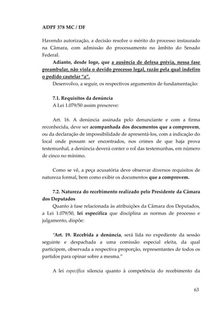 ADPF 378 MC / DF
Havendo autorização, a decisão resolve o mérito do processo instaurado
na Câmara, com admissão do processamento no âmbito do Senado
Federal.
Adianto, desde logo, que a ausência de defesa prévia, nessa fase
preambular, não viola o devido processo legal, razão pela qual indefiro
o pedido cautelar “a”.
Desenvolvo, a seguir, os respectivos argumentos de fundamentação:
7.1. Requisitos da denúncia
A Lei 1.079/50 assim prescreve:
Art. 16. A denúncia assinada pelo denunciante e com a firma
reconhecida, deve ser acompanhada dos documentos que a comprovem,
ou da declaração de impossibilidade de apresentá-los, com a indicação do
local onde possam ser encontrados, nos crimes de que haja prova
testemunhal, a denúncia deverá conter o rol das testemunhas, em número
de cinco no mínimo.
Como se vê, a peça acusatória deve observar diversos requisitos de
natureza formal, bem como exibir os documentos que a comprovem.
7.2. Natureza do recebimento realizado pelo Presidente da Câmara
dos Deputados
Quanto à fase relacionada às atribuições da Câmara dos Deputados,
a Lei 1.079/50, lei específica que disciplina as normas de processo e
julgamento, dispõe:
“Art. 19. Recebida a denúncia, será lida no expediente da sessão
seguinte e despachada a uma comissão especial eleita, da qual
participem, observada a respectiva proporção, representantes de todos os
partidos para opinar sobre a mesma.”
A lei específica silencia quanto à competência do recebimento da
63
 