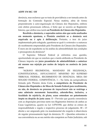 ADPF 378 MC / DF
denúncia, mas esclarece que se trata de providência a ser tomada antes da
formação da Comissão Especial. Nessa matéria, afeta de forma
preponderante à auto-organização da Câmara dos Deputados, embora
com efeitos processuais reflexos, é lícito que se socorra ao Regimento
Interno, que atribui essa tarefa ao Presidente da Câmara dos Deputados.
Recebida a denúncia, e superados outros atos que serão analisados
em momento oportuno, o Plenário concluirá se a denúncia será
arquivada ou é apta à deliberação. Portanto, a teor do juízo
implementado pelo colegiado, questiona-se qual é a extensão e a natureza
do recebimento empreendido pelo Presidente da Câmara dos Deputados.
É mero ato de expediente ou há análise da admissibilidade das condições
e pressupostos da denúncia?
O Supremo Tribunal Federal já enfrentou essa questão,
oportunidade em que se concluiu que a tarefa atribuída ao Presidente da
Câmara importa em juízo preambular de admissibilidade a autorizar
até mesmo sua rejeição por razões de inépcia ou ausência de justa
causa:
“AGRAVO REGIMENTAL. MANDADO DE SEGURANÇA.
CONSTITUCIONAL. IMPEACHMENT. MINISTRO DO SUPREMO
TRIBUNAL FEDERAL. RECEBIMENTO DE DENÚNCIA. MESA DO
SENADO FEDERAL. COMPETÊNCIA. I – Na linha da jurisprudência
firmada pelo Plenário desta Corte, a competência do Presidente da
Câmara dos Deputados e da Mesa do Senado Federal para recebimento,
ou não, de denúncia no processo de impeachment não se restringe a
uma admissão meramente burocrática, cabendo-lhes, inclusive, a
faculdade de rejeitá-la, de plano, acaso entendam ser patentemente
inepta ou despida de justa causa. II – Previsão que guarda consonância
com as disposições previstas tanto nos Regimentos Internos de ambas as
Casas Legislativas, quanto na Lei 1.079/1950, que define os crimes de
responsabilidade e regula o respectivo processo de julgamento. III – O
direito a ser amparado pela via mandamental diz respeito à observância
do regular processamento legal da denúncia. IV – Questões referentes à
sua conveniência ou ao seu mérito não competem ao Poder Judiciário, sob
64
 