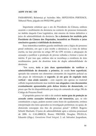 ADPF 378 MC / DF
PASSARINHO, Relator(a) p/ Acórdão: Min. SEPÚLVEDA PERTENCE,
Tribunal Pleno, julgado em 09/02/1990, grifei)”
Importante enfatizar que o ato do Presidente da Câmara, embora
acarrete o recebimento da denúncia no contexto do processo instaurado
no âmbito daquela Casa Legislativa, não encerra de forma definitiva o
juízo de admissibilidade da denúncia. Se a denúncia for recebida pelo
Presidente da Câmara dos Deputados, incumbirá ao Plenário o juízo
conclusivo quanto à viabilidade da denúncia.
Essa sistemática também guarda similitude com a lógica do processo
penal ordinário, em que o juiz recebe a denúncia e, à vista de defesa
escrita, na fase prevista no artigo 397 do CPP, revisita a adequação da
acusação a justificar a produção de provas voltadas a formar o juízo de
mérito. É por isso que, embora não se reconheça a existência de dois
recebimentos, parte da doutrina trata de dupla admissibilidade da
denúncia:
“Em suma, teria o juiz duas oportunidades de verificar a
admissibilidade da demanda: a primeira, de modo bem superficial,
apoiado tão somente nos elementos constantes do inquérito policial ou
das peças de informação; o segundo, já em grau de cognição mais
vertical - mas ainda sumário – com suporte não apenas no material
colhido inquisitorialmente mas também nas alegações e nos documentos
eventualmente apresentados pela defesa técnica do denunciado, no
prazo que lhe foi disponibilizado por força do comando do artigo 396 do
Código de Processo Penal.
O propósito parece ter sido o de conferir maior grau de proteção ao
acusado contra acusações infundadas e até temerárias, que, se não
constituírem a regra, podem ocorrer como fruto do açodamento, errônea
interpretação dos fatos apurados na investigação preliminar, ou quiçá, de
distorcida concepção dos fins do processo penal.” (CRUZ, Rogerio
Schietti Machado. O juízo de admissibilidade após a reforma processual
de 2008. In: CALABRICH, Bruno; FISCHER, Douglas; PELELLA,
Eduardo (Orgs.). Garantismo Penal Integral, 2. ed. Salvador: Juspodium,
66
 
