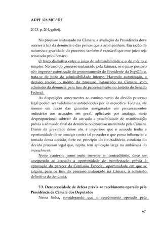 ADPF 378 MC / DF
2013. p. 204, grifei).
No processo instaurado na Câmara, a avaliação da Presidência deve
ocorrer à luz da denúncia e das provas que a acompanham. Em razão da
natureza e gravidade do processo, também é razoável que esse juízo seja
renovado pelo Plenário.
O traço distintivo entre o juízo de admissibilidade e o de mérito é
simples. No caso do processo instaurado pela Câmara, se o juízo positivo
não importar autorização de processamento do Presidente da República,
trata-se de juízo de admissibilidade interno. Havendo autorização, a
decisão resolve o mérito do processo instaurado na Câmara, com
admissão da denúncia para fins de processamento no âmbito do Senado
Federal.
As disposições concernentes ao esmiuçamento do devido processo
legal podem ser validamente estabelecidas por lei específica. Todavia, até
mesmo em razão das garantias asseguradas em processamentos
ordinários aos acusados em geral, aplicáveis por analogia, seria
desproporcional subtrair do acusado a possibilidade de manifestação
prévia à admissão final da denúncia no processo instaurado pela Câmara.
Diante da gravidade desse ato, é imperioso que o acusado tenha a
oportunidade de se insurgir contra tal proceder e que possa influenciar a
tomada dessa decisão, forte no princípio do contraditório, corolário do
devido processo legal que, repito, tem aplicação larga na ambiência do
impeachment.
Nesse contexto, como meio inerente ao contraditório, deve ser
assegurado ao acusado a oportunidade de manifestação prévia à
aprovação do parecer da Comissão Especial, oportunidade em que se
julgará, para os fins do processo instaurado na Câmara, a admissão
definitiva da denúncia.
7.3. Desnecessidade de defesa prévia ao recebimento operado pela
Presidência da Câmara dos Deputados
Nessa linha, considerando que o recebimento operado pelo
67
 
