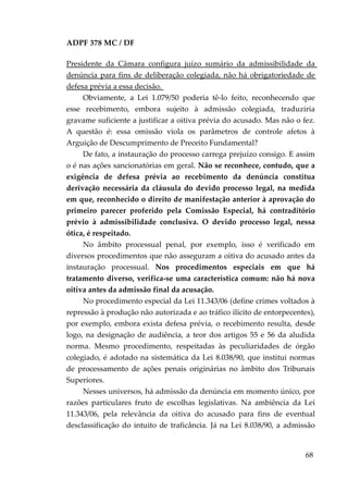 ADPF 378 MC / DF
Presidente da Câmara configura juízo sumário da admissibilidade da
denúncia para fins de deliberação colegiada, não há obrigatoriedade de
defesa prévia a essa decisão.
Obviamente, a Lei 1.079/50 poderia tê-lo feito, reconhecendo que
esse recebimento, embora sujeito à admissão colegiada, traduziria
gravame suficiente a justificar a oitiva prévia do acusado. Mas não o fez.
A questão é: essa omissão viola os parâmetros de controle afetos à
Arguição de Descumprimento de Preceito Fundamental?
De fato, a instauração do processo carrega prejuízo consigo. E assim
o é nas ações sancionatórias em geral. Não se reconhece, contudo, que a
exigência de defesa prévia ao recebimento da denúncia constitua
derivação necessária da cláusula do devido processo legal, na medida
em que, reconhecido o direito de manifestação anterior à aprovação do
primeiro parecer proferido pela Comissão Especial, há contraditório
prévio à admissibilidade conclusiva. O devido processo legal, nessa
ótica, é respeitado.
No âmbito processual penal, por exemplo, isso é verificado em
diversos procedimentos que não asseguram a oitiva do acusado antes da
instauração processual. Nos procedimentos especiais em que há
tratamento diverso, verifica-se uma característica comum: não há nova
oitiva antes da admissão final da acusação.
No procedimento especial da Lei 11.343/06 (define crimes voltados à
repressão à produção não autorizada e ao tráfico ilícito de entorpecentes),
por exemplo, embora exista defesa prévia, o recebimento resulta, desde
logo, na designação de audiência, a teor dos artigos 55 e 56 da aludida
norma. Mesmo procedimento, respeitadas às peculiaridades de órgão
colegiado, é adotado na sistemática da Lei 8.038/90, que institui normas
de processamento de ações penais originárias no âmbito dos Tribunais
Superiores.
Nesses universos, há admissão da denúncia em momento único, por
razões particulares fruto de escolhas legislativas. Na ambiência da Lei
11.343/06, pela relevância da oitiva do acusado para fins de eventual
desclassificação do intuito de traficância. Já na Lei 8.038/90, a admissão
68
 