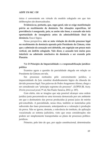 ADPF 378 MC / DF
única é conveniente em virtude do modelo colegiado em que tais
deliberações são desencadeadas.
Evidencia-se, portanto, que, regra geral, não se exige manifestação
prévia ao recebimento da denúncia. Em situações específicas, tal
providência é assegurada, pois, se assim não fosse, o acusado não teria
oportunidade de insurgência antes da admissibilidade final da
denúncia. Essa é lógica.
Nessa perspectiva, não se nota violação do devido processo legal
no recebimento da denúncia operada pelo Presidente da Câmara, visto
que a admissão da acusação será debatida, em cognição um pouco mais
vertical, em âmbito colegiado. Vale dizer, o acusado terá meios para
interferir na admissão conclusiva da denúncia a ser exarada pelo
Plenário.
7.4. O Princípio da Imparcialidade e a responsabilização jurídico-
política
Examino agora a questão da parcialidade alegada em relação ao
Presidente da Câmara em tela.
Em processos norteados pelo convencimento jurídico, a
imparcialidade do Juiz constitui desdobramento lógico da cláusula do
devido processo legal. Nas palavras de Pedro Aragoneses Alonso, chega a
ser considerado um “princípio supremo do processo”. (LOPES JR, Aury.
Direito processual penal, 9ª ed, São Paulo: Saraiva, 2012. p. 187).
Com efeito, não se imagina que seja possível alcançar uma ordem
jurídica justa percorrendo-se uma travessia demarcada por um ambiente
em que o destinatário das provas produzidas já possui juízo de mérito
pré-concebido. A parcialidade, nessa ótica, também se materializa pela
subversão das fases processuais, antecipando-se a valoração à produção
da prova. Não se ignora, destarte, a relevância do instituto, de aplicação
vocacionada ao sistema judiciário, visto que essas considerações não
podem ser simplesmente transportadas ao plano de processos político-
jurídicos.
Primeiro, pelo fato de que, por opção constitucional, determinadas
69
 