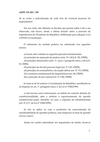ADPF 378 MC / DF
de se evitar a judicialização de cada fase de eventual processo de
impeachment.
Em sua visão, não obstante as dúvidas que pairam sobre o rito a ser
observado, não houve, desde a última decisão sobre o processo de
impedimento de Presidente da República, deliberação para adequar a Lei
1.079/50 à Constituição.
O cabimento da medida poderia ser sintetizado nos seguintes
termos:
a) teriam sido violados os seguintes preceitos fundamentais:
a1) princípio da separação de poderes (arts. 2º e 60 § 4º, III, CRFB);
a2) princípio democrático (arts. 1º, caput, e parágrafo único, e 60, § 4º,
II, CRFB);
a3) princípio do devido processo legal (art. 5º, LIV, CRFB);
a4) princípio do contraditório e da ampla defesa (art. 5º, LV, CRFB);
a5) o instituto constitucional do impeachment (art. 86, CRFB);
a6) o princípio do juiz natural (art. 5º, LIII, CRFB);
b) trata-se de lei anterior à Constituição da República, amoldando-se
ao disposto no art. 1º, parágrafo único, I, da Lei nº 9.882/1999;
c) não haveria outro instrumento, no âmbito do controle abstrato de
constitucionalidade, apto a sindicar o equacionamento da questão
constitucional posta, atendido, no caso, o requisito da subsidiariedade
(art. 4º, § 1º, da Lei nº 9.882/1999);
d) não se aplica ao caso o parâmetro de autocontenção de
insindicabilidade de questões políticas, nem tampouco se trata de questão
interna corporis.
Ainda em caráter antecedente aos argumentos de mérito, fixam-se
7
 