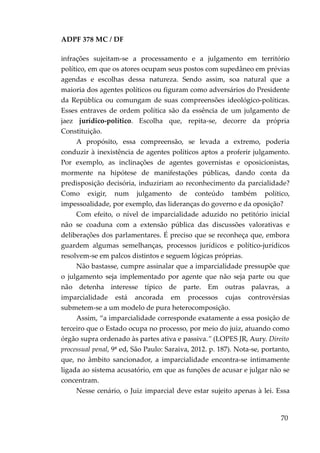 ADPF 378 MC / DF
infrações sujeitam-se a processamento e a julgamento em território
político, em que os atores ocupam seus postos com supedâneo em prévias
agendas e escolhas dessa natureza. Sendo assim, soa natural que a
maioria dos agentes políticos ou figuram como adversários do Presidente
da República ou comungam de suas compreensões ideológico-políticas.
Esses entraves de ordem política são da essência de um julgamento de
jaez jurídico-político. Escolha que, repita-se, decorre da própria
Constituição.
A propósito, essa compreensão, se levada a extremo, poderia
conduzir à inexistência de agentes políticos aptos a proferir julgamento.
Por exemplo, as inclinações de agentes governistas e oposicionistas,
mormente na hipótese de manifestações públicas, dando conta da
predisposição decisória, induziriam ao reconhecimento da parcialidade?
Como exigir, num julgamento de conteúdo também político,
impessoalidade, por exemplo, das lideranças do governo e da oposição?
Com efeito, o nível de imparcialidade aduzido no petitório inicial
não se coaduna com a extensão pública das discussões valorativas e
deliberações dos parlamentares. É preciso que se reconheça que, embora
guardem algumas semelhanças, processos jurídicos e político-jurídicos
resolvem-se em palcos distintos e seguem lógicas próprias.
Não bastasse, cumpre assinalar que a imparcialidade pressupõe que
o julgamento seja implementado por agente que não seja parte ou que
não detenha interesse típico de parte. Em outras palavras, a
imparcialidade está ancorada em processos cujas controvérsias
submetem-se a um modelo de pura heterocomposição.
Assim, “a imparcialidade corresponde exatamente a essa posição de
terceiro que o Estado ocupa no processo, por meio do juiz, atuando como
órgão supra ordenado às partes ativa e passiva.” (LOPES JR, Aury. Direito
processual penal, 9ª ed, São Paulo: Saraiva, 2012. p. 187). Nota-se, portanto,
que, no âmbito sancionador, a imparcialidade encontra-se intimamente
ligada ao sistema acusatório, em que as funções de acusar e julgar não se
concentram.
Nesse cenário, o Juiz imparcial deve estar sujeito apenas à lei. Essa
70
 