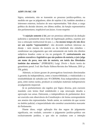 ADPF 378 MC / DF
lógica, entretanto, não se transmite ao processo jurídico-político, na
medida em que os julgadores, além de sujeitos à lei, também atendem a
interesses externos, inclusive de seus representados. Vale dizer, a carga
política da decisão decorre, em última análise, da função representativa
dos parlamentares, inaplicável aos Juízes. A esse respeito:
“A sujeição somente à lei, por ser premissa substancial da dedução
judiciária e juntamente única fonte de legitimação política, exprime por
isso a colocação institucional do juiz. (...) Ao mesmo tempo ele não deve
ser um sujeito “representativo”, não devendo nenhum interesse ou
desejo – nem mesmo da maioria ou da totalidade dos cidadãos –
condicionar seu julgamento que está unicamente em tutela dos direitos
subjetivos lesados: como se viu no parágrafo 37, contrariamente aos
poderes executivo e legislativo que são poderes da maioria, o juiz julga
em nome do povo, mas não da maioria, em tutela das liberdades
também das minorias.” (FERRAJOLI, Luigi. Direito e Razão: teoria do
garantismo penal. 3 ed. São Paulo: Editora Revista dos Tribunais, 2010. p.
534, grifei).
Ademais, os Juízes gozam de prerrogativas funcionais direcionadas
à garantia da independência, como a inamovibilidade, a vitaliciedade e a
irredutibilidade de subsídio (art. 95 CRFB/88). Essa independência existe
para, entre outras razões, produzir as condições materiais indispensáveis
ao julgamento imparcial.
Já os parlamentares são regidos por lógica diversa, pois exercem
mandato com termo final estabelecido e cuja renovação desafia a
aprovação nas urnas. Outrossim, a independência do parlamentar deve
ser exercida com observância da Constituição e de forma correspondente
aos anseios dos representados. Sendo assim, ao contrário do que ocorre
no âmbito judicial, a imparcialidade não constitui característica marcante
do Parlamento.
Diante disso, exigir aplicação fria das regras de julgamento
significaria, em verdade, converter o julgamento jurídico-político em
exclusivamente jurídico, o que não se coaduna com a intenção
71
 