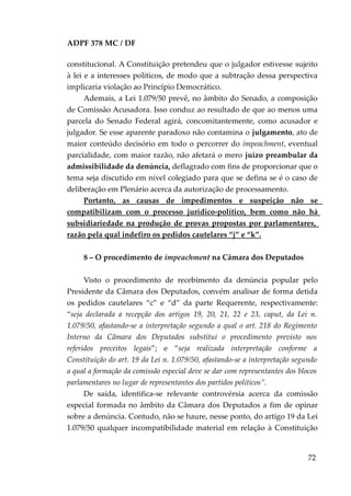 ADPF 378 MC / DF
constitucional. A Constituição pretendeu que o julgador estivesse sujeito
à lei e a interesses políticos, de modo que a subtração dessa perspectiva
implicaria violação ao Princípio Democrático.
Ademais, a Lei 1.079/50 prevê, no âmbito do Senado, a composição
de Comissão Acusadora. Isso conduz ao resultado de que ao menos uma
parcela do Senado Federal agirá, concomitantemente, como acusador e
julgador. Se esse aparente paradoxo não contamina o julgamento, ato de
maior conteúdo decisório em todo o percorrer do impeachment, eventual
parcialidade, com maior razão, não afetará o mero juízo preambular da
admissibilidade da denúncia, deflagrado com fins de proporcionar que o
tema seja discutido em nível colegiado para que se defina se é o caso de
deliberação em Plenário acerca da autorização de processamento.
Portanto, as causas de impedimentos e suspeição não se
compatibilizam com o processo jurídico-político, bem como não há
subsidiariedade na produção de provas propostas por parlamentares,
razão pela qual indefiro os pedidos cautelares “j” e “k”.
8 – O procedimento de impeachment na Câmara dos Deputados
Visto o procedimento de recebimento da denúncia popular pelo
Presidente da Câmara dos Deputados, convém analisar de forma detida
os pedidos cautelares “c” e “d” da parte Requerente, respectivamente:
“seja declarada a recepção dos artigos 19, 20, 21, 22 e 23, caput, da Lei n.
1.079/50, afastando-se a interpretação segundo a qual o art. 218 do Regimento
Interno da Câmara dos Deputados substitui o procedimento previsto nos
referidos preceitos legais”; e “seja realizada interpretação conforme a
Constituição do art. 19 da Lei n. 1.079/50, afastando-se a interpretação segundo
a qual a formação da comissão especial deve se dar com representantes dos blocos
parlamentares no lugar de representantes dos partidos políticos”.
De saída, identifica-se relevante controvérsia acerca da comissão
especial formada no âmbito da Câmara dos Deputados a fim de opinar
sobre a denúncia. Contudo, não se haure, nesse ponto, do artigo 19 da Lei
1.079/50 qualquer incompatibilidade material em relação à Constituição
72
 