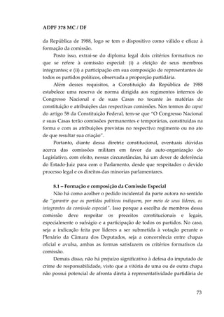 ADPF 378 MC / DF
da República de 1988, logo se tem o dispositivo como válido e eficaz à
formação da comissão.
Posto isso, extrai-se do diploma legal dois critérios formativos no
que se refere à comissão especial: (i) a eleição de seus membros
integrantes; e (ii) a participação em sua composição de representantes de
todos os partidos políticos, observada a proporção partidária.
Além desses requisitos, a Constituição da República de 1988
estabelece uma reserva de norma dirigida aos regimentos internos do
Congresso Nacional e de suas Casas no tocante às matérias de
constituição e atribuições das respectivas comissões. Nos termos do caput
do artigo 58 da Constituição Federal, tem-se que “O Congresso Nacional
e suas Casas terão comissões permanentes e temporárias, constituídas na
forma e com as atribuições previstas no respectivo regimento ou no ato
de que resultar sua criação”.
Portanto, diante dessa diretriz constitucional, eventuais dúvidas
acerca das comissões militam em favor da auto-organização do
Legislativo, com efeito, nessas circunstâncias, há um dever de deferência
do Estado-Juiz para com o Parlamento, desde que respeitados o devido
processo legal e os direitos das minorias parlamentares.
8.1 – Formação e composição da Comissão Especial
Não há como acolher o pedido incidental da parte autora no sentido
de “garantir que os partidos políticos indiquem, por meio de seus líderes, os
integrantes da comissão especial”. Isso porque a escolha de membros dessa
comissão deve respeitar os preceitos constitucionais e legais,
especialmente o sufrágio e a participação de todos os partidos. No caso,
seja a indicação feita por líderes a ser submetida à votação perante o
Plenário da Câmara dos Deputados, seja a concorrência entre chapas
oficial e avulsa, ambas as formas satisfazem os critérios formativos da
comissão.
Demais disso, não há prejuízo significativo à defesa do imputado de
crime de responsabilidade, visto que a vitória de uma ou de outra chapa
não possui potencial de afronta direta à representatividade partidária de
73
 