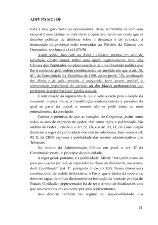 ADPF 378 MC / DF
toda a base governista ou oposicionista. Aliás, o trabalho da comissão
especial é essencialmente instrutório e opinativo, tendo em conta que as
decisões políticas de deliberar sobre a denúncia e de autorizar a
instauração do processo estão reservadas ao Plenário da Câmara dos
Deputados, por força da Lei 1.079/50.
Assim sendo, não cabe ao Poder Judiciário, mesmo em sede de
jurisdição constitucional, tolher uma opção legitimamente feita pela
Câmara dos Deputados no pleno exercício de uma liberdade política que
lhe é conferida pela ordem constitucional, na medida em que o art. 58,
§1º, da Constituição da República de 1988, assim prevê: “Na constituição
das Mesas e de cada comissão, é assegurada, tanto quanto possível, a
representação proporcional dos partidos ou dos blocos parlamentares que
participam da respectiva Casa” (grifos nossos).
E com relação ao argumento de que o voto secreto para a eleição da
comissão implica ofensa à Constituição, embora correta a premissa da
qual se parte na inicial, o mesmo não se pode dizer, ao meu
entendimento, da conclusão.
Correta a premissa de que as votações do Congresso, assim como
todos os atos de exercício do poder, têm como regra a publicidade. No
âmbito do Poder Judiciário, o art. 5º, LX, e o art. 93, IX, da Constituição
declaram a regra da publicidade dos atos jurisdicionais, bem como o art.
93, X, da CRFB expressa a publicidade das sessões administrativas dos
Tribunais.
No âmbito da Administração Pública em geral, o art. 37 da
Constituição estatui o princípio da publicidade.
A regra geral, portanto, é a publicidade. Afinal, “todo poder emana do
povo que o exerce por meio de representantes eleitos ou diretamente, nos termos
desta Constituição” (art. 1º, parágrafo único, da CR). Numa democracia
constitucional de índole deliberativa, o Povo, que é titular da soberania,
deve ser capaz de influir diretamente na formação da vontade política do
Estado. O cidadão (representado) há de ter o direito de fiscalizar os atos
que são exercidos em seu nome por seus representantes.
Isso decorre também do regime de responsabilidade dos
74
 