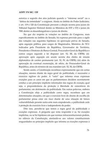 ADPF 378 MC / DF
autoriza o segredo dos atos judiciais quando o “interesse social” ou a
“defesa da intimidade” o exigirem. Ainda no âmbito do Poder Judiciário,
o art. 119 e 120 da Constituição preveem a eleição secreta para juízes do
Tribunal Superior Eleitoral dentre os Ministros do STF e STJ e juízes do
TRE dentre os desembargadores e juízes de direito.
No que diz respeito às votações no âmbito do Congresso, mais
especificamente no âmbito do Senado, há expressa previsão para o sigilo
das votações nas seguintes hipóteses: (i) aprovação prévia do Senado,
após arguição pública, para cargos de Magistrados, Ministros do TCU
indicados pelo Presidente da República, Governador de Território,
Presidente e Diretores do Banco Central, Procurador-Geral da República e
outros cargos segundo a lei dispuser (art. 52, III, da CRFB); (ii)
aprovação após arguição em sessão secreta dos chefes de missão
diplomática de caráter permanente (art. 52, IV, da CRFB); (iii) além da
aprovação da eventual exoneração, de ofício, do Procurador-Geral da
República, antes do término de seu mandato (art. 52, XI, da CRFB).
Sendo assim, a Constituição reconhece expressamente que em certas
situações, mesmo diante da regra geral da publicidade, é necessário o
exercício sigiloso do poder. A “ratio” que informa essas expressas
exceções para os casos em que os parlamentares decidem secretamente
conduz a um princípio implícito informador das regras de exceção, qual
seja, a preponderância da proteção à liberdade de consciência do
parlamentar, em detrimento da publicidade. Em outras palavras, embora
a Constituição eleja a publicidade como regra, reconhece que em
determinadas situações, em que o exercício livre do direito de escolha do
parlamentar possa estar em risco diante de uma situação de futura
vulnerabilidade perante outro ente mais empoderado, a publicidade cede
à proteção do exercício livre e independente do poder.
Dito isso, percebe-se que temos a regra geral da publicidade e
exceções expressas. A pergunta que resta responder é se, há exceções
implícitas, ou se há hipóteses em que normas infraconstitucionais podem,
no silêncio da Constituição, atrelando-se aos valores constitucionais
resguardados no princípio implícito que informa as exceções expressas à
76
 