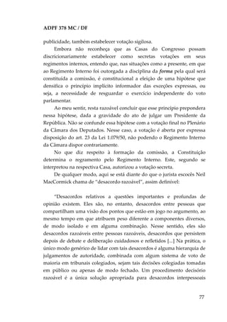 ADPF 378 MC / DF
publicidade, também estabelecer votação sigilosa.
Embora não reconheça que as Casas do Congresso possam
discricionariamente estabelecer como secretas votações em seus
regimentos internos, entendo que, nas situações como a presente, em que
ao Regimento Interno foi outorgada a disciplina da forma pela qual será
constituída a comissão, é constitucional a eleição de uma hipótese que
densifica o princípio implícito informador das exceções expressas, ou
seja, a necessidade de resguardar o exercício independente do voto
parlamentar.
Ao meu sentir, resta razoável concluir que esse princípio prepondera
nessa hipótese, dada a gravidade do ato de julgar um Presidente da
República. Não se confunde essa hipótese com a votação final no Plenário
da Câmara dos Deputados. Nesse caso, a votação é aberta por expressa
disposição do art. 23 da Lei 1.079/50, não podendo o Regimento Interno
da Câmara dispor contrariamente.
No que diz respeito à formação da comissão, a Constituição
determina o regramento pelo Regimento Interno. Este, segundo se
interpretou na respectiva Casa, autorizou a votação secreta.
De qualquer modo, aqui se está diante do que o jurista escocês Neil
MacCormick chama de “desacordo razoável”, assim definível:
“Desacordos relativos a questões importantes e profundas de
opinião existem. Eles são, no entanto, desacordos entre pessoas que
compartilham uma visão dos pontos que estão em jogo no argumento, ao
mesmo tempo em que atribuem peso diferente a componentes diversos,
de modo isolado e em alguma combinação. Nesse sentido, eles são
desacordos razoáveis entre pessoas razoáveis, desacordos que persistem
depois de debate e deliberação cuidadosos e refletidos [...] Na prática, o
único modo genérico de lidar com tais desacordos é alguma hierarquia de
julgamentos de autoridade, combinada com algum sistema de voto de
maioria em tribunais colegiados, sejam tais decisões colegiadas tomadas
em público ou apenas de modo fechado. Um procedimento decisório
razoável é a única solução apropriada para desacordos interpessoais
77
 