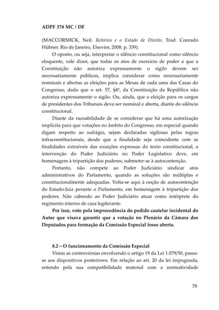 ADPF 378 MC / DF
(MACCORMICK, Neil. Retórica e o Estado de Direito. Trad. Conrado
Hübner. Rio de Janeiro, Elsevier, 2008, p. 339).
O oposto, ou seja, interpretar o silêncio constitucional como silêncio
eloquente, vale dizer, que todas os atos de exercício de poder a que a
Constituição não autoriza expressamente o sigilo devem ser
necessariamente públicos, implica considerar como necessariamente
nominais e abertas as eleições para as Mesas de cada uma das Casas do
Congresso, dado que o art. 57, §4º, da Constituição da República não
autoriza expressamente o sigilo. Ou, ainda, que a eleição para os cargos
de presidentes dos Tribunais deva ser nominal e aberta, diante do silêncio
constitucional.
Diante da razoabilidade de se considerar que há uma autorização
implícita para que votações no âmbito do Congresso, em especial quando
digam respeito ao sufrágio, sejam declaradas sigilosas pelas regras
infraconstitucionais, desde que a finalidade seja coincidente com as
finalidades extraíveis das exceções expressas do texto constitucional, a
intervenção do Poder Judiciário no Poder Legislativo deve, em
homenagem à tripartição dos poderes, submeter-se à autocontenção.
Portanto, não compete ao Poder Judiciário sindicar atos
administrativos do Parlamento, quando as soluções são múltiplas e
constitucionalmente adequadas. Volta-se aqui à noção de autocontenção
do Estado-Juiz perante o Parlamento, em homenagem à tripartição dos
poderes. Não cabendo ao Poder Judiciário atuar como intérprete do
regimento interno de casa legiferante.
Por isso, voto pela improcedência do pedido cautelar incidental do
Autor que visava garantir que a votação no Plenário da Câmara dos
Deputados para formação da Comissão Especial fosse aberta.
8.2 – O funcionamento da Comissão Especial
Vistas as controvérsias envolvendo o artigo 19 da Lei 1.079/50, passa-
se aos dispositivos posteriores. Em relação ao art. 20 da lei impugnada,
entendo pela sua compatibilidade material com a normatividade
78
 