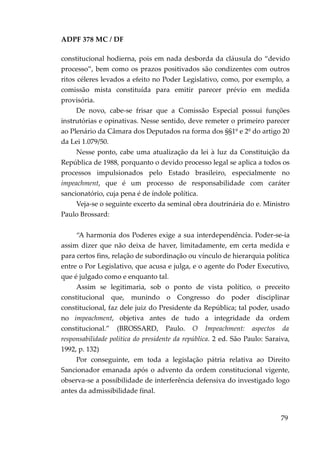 ADPF 378 MC / DF
constitucional hodierna, pois em nada desborda da cláusula do “devido
processo”, bem como os prazos positivados são condizentes com outros
ritos céleres levados a efeito no Poder Legislativo, como, por exemplo, a
comissão mista constituída para emitir parecer prévio em medida
provisória.
De novo, cabe-se frisar que a Comissão Especial possui funções
instrutórias e opinativas. Nesse sentido, deve remeter o primeiro parecer
ao Plenário da Câmara dos Deputados na forma dos §§1º e 2º do artigo 20
da Lei 1.079/50.
Nesse ponto, cabe uma atualização da lei à luz da Constituição da
República de 1988, porquanto o devido processo legal se aplica a todos os
processos impulsionados pelo Estado brasileiro, especialmente no
impeachment, que é um processo de responsabilidade com caráter
sancionatório, cuja pena é de índole política.
Veja-se o seguinte excerto da seminal obra doutrinária do e. Ministro
Paulo Brossard:
“A harmonia dos Poderes exige a sua interdependência. Poder-se-ia
assim dizer que não deixa de haver, limitadamente, em certa medida e
para certos fins, relação de subordinação ou vínculo de hierarquia política
entre o Por Legislativo, que acusa e julga, e o agente do Poder Executivo,
que é julgado como e enquanto tal.
Assim se legitimaria, sob o ponto de vista político, o preceito
constitucional que, munindo o Congresso do poder disciplinar
constitucional, faz dele juiz do Presidente da República; tal poder, usado
no impeachment, objetiva antes de tudo a integridade da ordem
constitucional.” (BROSSARD, Paulo. O Impeachment: aspectos da
responsabilidade política do presidente da república. 2 ed. São Paulo: Saraiva,
1992, p. 132)
Por conseguinte, em toda a legislação pátria relativa ao Direito
Sancionador emanada após o advento da ordem constitucional vigente,
observa-se a possibilidade de interferência defensiva do investigado logo
antes da admissibilidade final.
79
 
