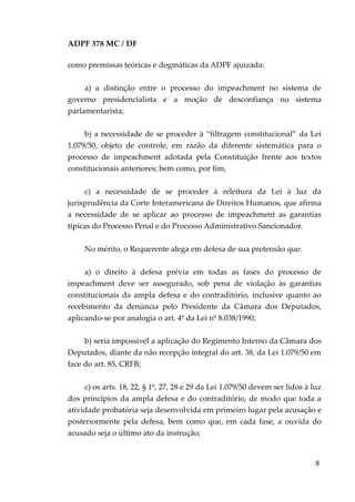 ADPF 378 MC / DF
como premissas teóricas e dogmáticas da ADPF ajuizada:
a) a distinção entre o processo do impeachment no sistema de
governo presidencialista e a moção de desconfiança no sistema
parlamentarista;
b) a necessidade de se proceder à “filtragem constitucional” da Lei
1.079/50, objeto de controle, em razão da diferente sistemática para o
processo de impeachment adotada pela Constituição frente aos textos
constitucionais anteriores; bem como, por fim,
c) a necessidade de se proceder à releitura da Lei à luz da
jurisprudência da Corte Interamericana de Direitos Humanos, que afirma
a necessidade de se aplicar ao processo de impeachment as garantias
típicas do Processo Penal e do Processo Administrativo Sancionador.
No mérito, o Requerente alega em defesa de sua pretensão que:
a) o direito à defesa prévia em todas as fases do processo de
impeachment deve ser assegurado, sob pena de violação às garantias
constitucionais da ampla defesa e do contraditório, inclusive quanto ao
recebimento da denúncia pelo Presidente da Câmara dos Deputados,
aplicando-se por analogia o art. 4º da Lei nº 8.038/1990;
b) seria impossível a aplicação do Regimento Interno da Câmara dos
Deputados, diante da não recepção integral do art. 38, da Lei 1.079/50 em
face do art. 85, CRFB;
c) os arts. 18, 22, § 1º, 27, 28 e 29 da Lei 1.079/50 devem ser lidos à luz
dos princípios da ampla defesa e do contraditório, de modo que toda a
atividade probatória seja desenvolvida em primeiro lugar pela acusação e
posteriormente pela defesa, bem como que, em cada fase, a ouvida do
acusado seja o último ato da instrução;
8
 