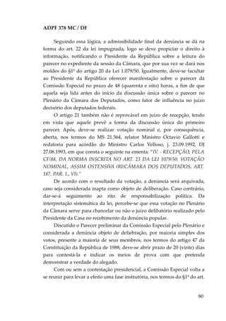 ADPF 378 MC / DF
Seguindo essa lógica, a admissibilidade final da denúncia se dá na
forma do art. 22 da lei impugnada, logo se deve propiciar o direito à
informação, notificando o Presidente da República sobre a leitura do
parecer no expediente da sessão da Câmara, que por sua vez se dará nos
moldes do §1º do artigo 20 da Lei 1.079/50. Igualmente, deve-se facultar
ao Presidente da República oferecer manifestação sobre o parecer da
Comissão Especial no prazo de 48 (quarenta e oito) horas, a fim de que
aquela seja lida antes do início da discussão única sobre o parecer no
Plenário da Câmara dos Deputados, como fator de influência no juízo
decisório dos deputados federais.
O artigo 21 também não é reprovável em juízo de recepção, tendo
em vista que aquele prevê a forma da discussão única do primeiro
parecer. Após, deve-se realizar votação nominal e, por consequência,
aberta, nos termos do MS 21.564, relator Ministro Octavio Gallotti e
redatoria para acórdão do Ministro Carlos Velloso, j. 23.09.1992, DJ
27.08.1993, em que consta o seguinte na ementa: “IV. - RECEPÇÃO, PELA
CF/88, DA NORMA INSCRITA NO ART. 23 DA LEI 1079/50. VOTAÇÃO
NOMINAL, ASSIM OSTENSIVA (RI/CÂMARA DOS DEPUTADOS, ART.
187, PAR. 1., VI).”
De acordo com o resultado da votação, a denúncia será arquivada,
caso seja considerada inapta como objeto de deliberação. Caso contrário,
dar-se-á seguimento ao rito de responsabilização política. Da
interpretação sistemática da lei, percebe-se que essa votação no Plenário
da Câmara serve para chancelar ou não o juízo delibatório realizado pelo
Presidente da Casa no recebimento da denúncia popular.
Discutido o Parecer preliminar da Comissão Especial pelo Plenário e
considerada a denúncia objeto de deliebração, por maioria simples dos
votos, presente a maioria de seus membros, nos termos do artigo 47 da
Constituição da República de 1988, deve-se abrir prazo de 20 (vinte) dias
para contestá-la e indicar os meios de prova com que pretenda
demonstrar a verdade do alegado.
Com ou sem a contestação presidencial, a Comissão Especial volta a
se reunir para levar a efeito uma fase instrutória, nos termos do §1º do art.
80
 