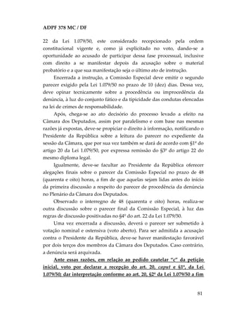 ADPF 378 MC / DF
22 da Lei 1.079/50, este considerado recepcionado pela ordem
constitucional vigente e, como já explicitado no voto, dando-se a
oportunidade ao acusado de participar dessa fase processual, inclusive
com direito a se manifestar depois da acusação sobre o material
probatório e a que sua manifestação seja o último ato de instrução.
Encerrada a instrução, a Comissão Especial deve emitir o segundo
parecer exigido pela Lei 1.079/50 no prazo de 10 (dez) dias. Dessa vez,
deve opinar tecnicamente sobre a procedência ou improcedência da
denúncia, à luz do conjunto fático e da tipicidade das condutas elencadas
na lei de crimes de responsabilidade.
Após, chega-se ao ato decisório do processo levado a efeito na
Câmara dos Deputados, assim por paralelismo e com base nas mesmas
razões já expostas, deve-se propiciar o direito à informação, notificando o
Presidente da República sobre a leitura do parecer no expediente da
sessão da Câmara, que por sua vez também se dará de acordo com §1º do
artigo 20 da Lei 1.079/50, por expressa remissão do §3º do artigo 22 do
mesmo diploma legal.
Igualmente, deve-se facultar ao Presidente da República oferecer
alegações finais sobre o parecer da Comissão Especial no prazo de 48
(quarenta e oito) horas, a fim de que aquelas sejam lidas antes do início
da primeira discussão a respeito do parecer de procedência da denúncia
no Plenário da Câmara dos Deputados.
Observado o interregno de 48 (quarenta e oito) horas, realiza-se
outra discussão sobre o parecer final da Comissão Especial, à luz das
regras de discussão positivadas no §4º do art. 22 da Lei 1.079/50.
Uma vez encerrada a discussão, deverá o parecer ser submetido à
votação nominal e ostensiva (voto aberto). Para ser admitida a acusação
contra o Presidente da República, deve-se haver manifestação favorável
por dois terços dos membros da Câmara dos Deputados. Caso contrário,
a denúncia será arquivada.
Ante essas razões, em relação ao pedido cautelar “c” da petição
inicial, voto por declarar a recepção do art. 20, caput e §1º, da Lei
1.079/50; dar interpretação conforme ao art. 20, §2º da Lei 1.079/50 a fim
81
 