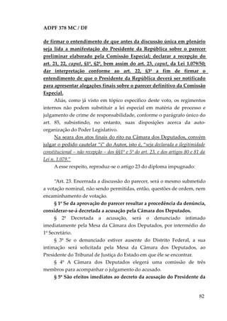 ADPF 378 MC / DF
de firmar o entendimento de que antes da discussão única em plenário
seja lida a manifestação do Presidente da República sobre o parecer
preliminar elaborado pela Comissão Especial; declarar a recepção do
art. 21, 22, caput, §1º, §2º, bem assim do art. 23, caput, da Lei 1.079/50;
dar interpretação conforme ao art. 22, §3º a fim de firmar o
entendimento de que o Presidente da República deverá ser notificado
para apresentar alegações finais sobre o parecer definitivo da Comissão
Especial.
Aliás, como já visto em tópico específico deste voto, os regimentos
internos não podem substituir a lei especial em matéria de processo e
julgamento de crime de responsabilidade, conforme o parágrafo único do
art. 85, subsistindo, no entanto, suas disposições acerca da auto-
organização do Poder Legislativo.
Na seara dos atos finais do rito na Câmara dos Deputados, convém
julgar o pedido cautelar “i” do Autor, isto é, “seja declarada a ilegitimidade
constitucional – não recepção – dos §§1º e 5º do art. 23, e dos artigos 80 e 81 da
Lei n. 1.079.”
A esse respeito, reproduz-se o artigo 23 do diploma impugnado:
“Art. 23. Encerrada a discussão do parecer, será o mesmo submetido
a votação nominal, não sendo permitidas, então, questões de ordem, nem
encaminhamento de votação.
§ 1º Se da aprovação do parecer resultar a procedência da denúncia,
considerar-se-á decretada a acusação pela Câmara dos Deputados.
§ 2º Decretada a acusação, será o denunciado intimado
imediatamente pela Mesa da Câmara dos Deputados, por intermédio do
1º Secretário.
§ 3º Se o denunciado estiver ausente do Distrito Federal, a sua
intimação será solicitada pela Mesa da Câmara dos Deputados, ao
Presidente do Tribunal de Justiça do Estado em que êle se encontrar.
§ 4º A Câmara dos Deputados elegerá uma comissão de três
membros para acompanhar o julgamento do acusado.
§ 5º São efeitos imediatos ao decreto da acusação do Presidente da
82
 