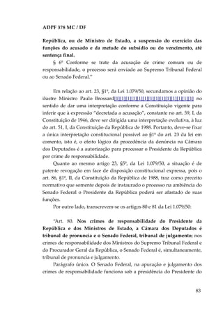 ADPF 378 MC / DF
República, ou de Ministro de Estado, a suspensão do exercício das
funções do acusado e da metade do subsídio ou do vencimento, até
sentença final.
§ 6º Conforme se trate da acusação de crime comum ou de
responsabilidade, o processo será enviado ao Supremo Tribunal Federal
ou ao Senado Federal.”
Em relação ao art. 23, §1º, da Lei 1.079/50, secundamos a opinião do
ilustre Ministro Paulo Brossard[1][1][1][1][1][1][1][1][1][1][1][1][1][1] no
sentido de dar uma interpretação conforme a Constituição vigente para
inferir que à expressão “decretada a acusação”, constante no art. 59, I, da
Constituição de 1946, deve ser dirigida uma interpretação evolutiva, à luz
do art. 51, I, da Constituição da República de 1988. Portanto, deve-se fixar
a única interpretação constitucional possível ao §1º do art. 23 da lei em
comento, isto é, o efeito lógico da procedência da denúncia na Câmara
dos Deputados é a autorização para processar o Presidente da República
por crime de responsabilidade.
Quanto ao mesmo artigo 23, §5º, da Lei 1.079/50, a situação é de
patente revogação em face de disposição constitucional expressa, pois o
art. 86, §1º, II, da Constituição da República de 1988, traz como preceito
normativo que somente depois de instaurado o processo na ambiência do
Senado Federal o Presidente da República poderá ser afastado de suas
funções.
Por outro lado, transcrevem-se os artigos 80 e 81 da Lei 1.079/50:
“Art. 80. Nos crimes de responsabilidade do Presidente da
República e dos Ministros de Estado, a Câmara dos Deputados é
tribunal de pronuncia e o Senado Federal, tribunal de julgamento; nos
crimes de responsabilidade dos Ministros do Supremo Tribunal Federal e
do Procurador Geral da República, o Senado Federal é, simultaneamente,
tribunal de pronuncia e julgamento.
Parágrafo único. O Senado Federal, na apuração e julgamento dos
crimes de responsabilidade funciona sob a presidência do Presidente do
83
 