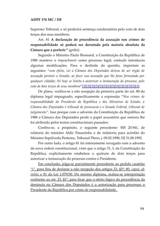 ADPF 378 MC / DF
Supremo Tribunal, e só proferirá sentença condenatória pelo voto de dois
terços dos seus membros.
Art. 81 A declaração de procedência da acusação nos crimes de
responsabilidade só poderá ser decretada pela maioria absoluta da
Câmara que a preferir.” (grifei)
Segundo o Ministro Paulo Brossard, a Constituição da República de
1988 manteve o impeachment como processo legal, contudo introduziu
algumas modificações. Para o deslinde da questão, importam as
seguintes: “com efeito, (a) a Câmara dos Deputados deixou de ser órgão de
acusação perante o Senado, ao fazer sua acusação que lhe fosse formulada por
qualquer cidadão; (b) hoje se limita a autorizar a instauração do processo, pelo
voto de dois terços de seus membros”[2][2][2][2][2][2][2][2][2][2][2][2][2][2].
De plano, verifica-se a não recepção da primeira parte do art. 80 do
diploma legal impugnado, especificamente a expressão “Nos crimes de
responsabilidade do Presidente da República e dos Ministros de Estado, a
Câmara dos Deputados é tribunal de pronuncia e o Senado Federal, tribunal de
julgamento”. Isso porque com o advento da Constituição da República de
1988 a Câmara dos Deputados perde o papel acusatório que outrora lhe
foi atribuído pelos textos constitucionais passados.
Confira-se, a propósito, o seguinte precedente: MS 20.941, de
relatoria do ministro Aldir Passarinho e de redatoria para acórdão do
Ministro Sepúlveda Pertence, Tribunal Pleno, j. 09.02.1990, DJ 31.08.1992.
Por outro lado, o artigo 81 foi inteiramente revogado com o advento
da nova ordem constitucional, visto que o artigo 51, I, da Constituição da
República, explicitamente estabelece o quórum de dois terços para
autorizar a instauração do processo contra o Presidente.
Em conclusão, julga-se parcialmente procedente ao pedido cautelar
“i”, para fins de declarar a não recepção dos artigos 23, §5º; 80, caput, ab
initio; e 81 da Lei 1.079/50. Do mesmo diploma, realiza-se interpretação
conforme ao art. 23, §1º, para fixar que o efeito lógico da procedência da
denúncia na Câmara dos Deputados é a autorização para processar o
Presidente da República por crime de responsabilidade.
84
 