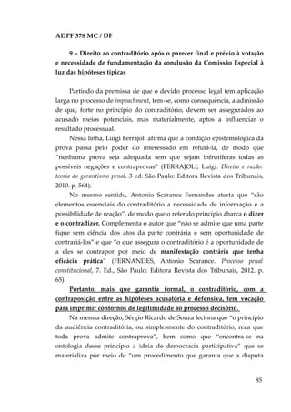 ADPF 378 MC / DF
9 – Direito ao contraditório após o parecer final e prévio à votação
e necessidade de fundamentação da conclusão da Comissão Especial à
luz das hipóteses típicas
Partindo da premissa de que o devido processo legal tem aplicação
larga no processo de impeachment, tem-se, como consequência, a admissão
de que, forte no princípio do contraditório, devem ser assegurados ao
acusado meios potenciais, mas materialmente, aptos a influenciar o
resultado processual.
Nessa linha, Luigi Ferrajoli afirma que a condição epistemológica da
prova passa pelo poder do interessado em refutá-la, de modo que
“nenhuma prova seja adequada sem que sejam infrutíferas todas as
possíveis negações e contraprovas” (FERRAJOLI, Luigi. Direito e razão:
teoria do garantismo penal. 3 ed. São Paulo: Editora Revista dos Tribunais,
2010. p. 564).
No mesmo sentido, Antonio Scarance Fernandes atesta que “são
elementos essenciais do contraditório a necessidade de informação e a
possibilidade de reação”, de modo que o referido princípio abarca o dizer
e o contradizer. Complementa o autor que “não se admite que uma parte
fique sem ciência dos atos da parte contrária e sem oportunidade de
contrariá-los” e que “o que assegura o contraditório é a oportunidade de
a eles se contrapor por meio de manifestação contrária que tenha
eficácia prática” (FERNANDES, Antonio Scarance. Processo penal
constitucional, 7. Ed., São Paulo: Editora Revista dos Tribunais, 2012. p.
65).
Portanto, mais que garantia formal, o contraditório, com a
contraposição entre as hipóteses acusatória e defensiva, tem vocação
para imprimir contornos de legitimidade ao processo decisório.
Na mesma direção, Sérgio Ricardo de Souza leciona que “o princípio
da audiência contraditória, ou simplesmente do contraditório, reza que
toda prova admite contraprova”, bem como que “encontra-se na
ontologia desse princípio a ideia de democracia participativa” que se
materializa por meio de “um procedimento que garanta que a disputa
85
 
