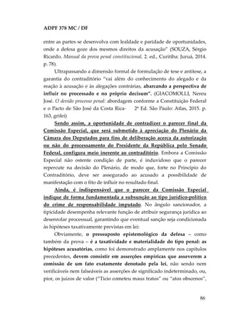 ADPF 378 MC / DF
entre as partes se desenvolva com lealdade e paridade de oportunidades,
onde a defesa goze dos mesmos direitos da acusação” (SOUZA, Sérgio
Ricardo. Manual da prova penal constitucional, 2. ed., Curitiba: Juruá, 2014.
p. 78).
Ultrapassando a dimensão formal de formulação de tese e antítese, a
garantia do contraditório “vai além do conhecimento do alegado e da
reação à acusação e às alegações contrárias, abarcando a perspectiva de
influir no processado e no próprio decisum”. (GIACOMOLLI, Nereu
José. O devido processo penal: abordagem conforme a Constituição Federal
e o Pacto de São José da Costa Rica- 2ª Ed. São Paulo: Atlas, 2015. p.
163, grifei)
Sendo assim, a oportunidade de contradizer o parecer final da
Comissão Especial, que será submetido à apreciação do Plenário da
Câmara dos Deputados para fins de deliberação acerca da autorização
ou não do processamento do Presidente da República pelo Senado
Federal, configura meio inerente ao contraditório. Embora a Comissão
Especial não ostente condição de parte, é induvidoso que o parecer
repercute na decisão do Plenário, de modo que, forte no Princípio do
Contraditório, deve ser assegurado ao acusado a possibilidade de
manifestação com o fito de influir no resultado final.
Ainda, é indispensável que o parecer da Comissão Especial
indique de forma fundamentada a subsunção ao tipo jurídico-político
do crime de responsabilidade imputado. No ângulo sancionador, a
tipicidade desempenha relevante função de atribuir segurança jurídica ao
desenrolar processual, garantindo que eventual sanção seja condicionada
às hipóteses taxativamente previstas em lei:
Obviamente, o pressuposto epistemológico da defesa – como
também da prova – é a taxatividade e materialidade do tipo penal: as
hipóteses acusatórias, como foi demonstrado amplamente nos capítulos
precedentes, devem consistir em asserções empíricas que asseverem a
comissão de um fato exatamente denotado pela lei, não sendo nem
verificáveis nem falseáveis as asserções de significado indeterminado, ou,
pior, os juízos de valor (“Tício cometeu maus tratos” ou “atos obscenos”,
86
 