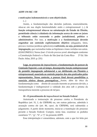 ADPF 378 MC / DF
e motivações indemonstráveis e sem objetividade.
(...)
Assim, a fundamentação das decisões judiciais, essencialmente,
situa-se em sua dupla funcionalidade: endo e extraprocessual. (...) A
função extraprocessual situa-se na estruturação do Estado de Direito,
permitindo ciência à cidadania da informação acerca de como os juízes
e tribunais estão exercendo o poder jurisdicional, político e
administrativo. Por isso, a motivação e a fundamentação deverão
engendrar um conteúdo explicitamente objetivo (alegações, fatos,
provas e normas jurídicas aplicáveis) e suficiente, ou seja, permissível de
impugnação, que racionalize todas as hipóteses e teses vertidas nos autos.
(GIACOMOLLI, Nereu José. O devido processo penal: abordagem conforme
a Constituição Federal e o Pacto de São José da Costa Rica- 2ª Ed. São
Paulo: Atlas, 2015. p. 231)
Logo, no processo de impeachment, a fundamentação do parecer da
Comissão Especial, a um só tempo, desempenha função endoprocessual
de permitir impugnação substancial a ser deliberada em Plenário e
extraprocessual, associada ao controle popular dos atos praticados pelos
representantes. Nesse contexto, o parecer final deverá possibilitar o
exercício efetivo dessas prerrogativas. Assim, além da ótica da
fundamentação como direito do acusado inerente ao processo devido, a
fundamentação é indispensável à validade dos atos sob o prisma da
transparência inerente a processo de tal jaez.
10 – O procedimento de impeachment no Senado Federal
Autorizada a instauração de processo contra o Presidente da
República (art. 51, I, da CRFB/88) ou, em outras palavras, admitida à
acusação contra ele (art. 86, caput, da CRFB/88), será submetida a
julgamento. A partir deste momento, inicia-se a tramitação do processo
perante o Senado Federal. Cumpre, nesta fase, examinar os pedidos
cautelares “f”, “g”, “h”, e “j” da presente ADPF.
Essa interpretação é consentânea, ademais, com a que foi feita por
88
 