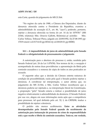 ADPF 378 MC / DF
esta Corte, quando do julgamento do MS 21.564:
“No regime da carta de 1988, a Câmara dos Deputados, diante da
denuncia oferecida contra o Presidente da Republica, examina a
admissibilidade da acusação (C.F., art. 86, "caput"), podendo, portanto,
rejeitar a denuncia oferecida na forma do art. 14 da lei 1079/50.” (MS
21564, relator(a): Min. Octavio Gallotti, Relator(a) p/ acórdão: Min.
Carlos Velloso, Tribunal Pleno, julgado em 23/09/1992, Dj 27-08-1993 pp-
17019 ement vol-01714-02 pp-00164 rtj vol-00169-01 pp-00080)
10.1 – A impossibilidade de juízo de admissibilidade pelo Senado
Federal e a obrigatoriedade de processamento e julgamento
A autorização para a abertura do processo é, então, recebida pelo
Senado Federal (art. 24 da Lei 1.079/50). Nos termos da lei, a recepção é
acompanhada de outras duas providências: a apresentação do libelo pela
comissão acusadora e a remessa de cópia de todos os atos praticados ao
acusado.
O arguente aduz que a decisão da Câmara ostenta natureza de
condição de procedibilidade, razão pela qual o Senado poderia rejeitar a
denúncia. A corroborar tal interpretação, o autor afirma que, no
julgamento do MS 21.564, o Min. Carlos Velloso reconhecera que a
denúncia poderia ser rejeitada e, na interpretação literal da Constituição,
a preposição “pelo” Senado estaria a indicar a possibilidade de juízo
negativo relativamente à admissibilidade da denúncia. O Senado Federal,
por sua vez, alegou em suas informações nesta ação que a competência
para processar, tal qual definida pelo art. 52, I, da CRFB/88, traduz a
possibilidade de rejeitar a denúncia.
O pedido não merece acolhimento. Entre as atividades
desempenhadas pelo Senado Federal quando do recebimento da
autorização para instauração de processo de crime de responsabilidade
está a que recebe o libelo da comissão acusadora. Trata-se, em verdade,
89
 