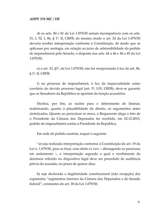 ADPF 378 MC / DF
d) os arts. 80 e 81 da Lei 1.079/50 seriam incompatíveis com os arts.
51, I, 52, I, 86, § 1º, II, CRFB; do mesmo modo o art. 24 da Lei 1.079/50
deveria receber interpretação conforme à Constituição, de modo que se
aplicasse por analogia, em relação ao juízo de admissibilidade do pedido
de impeachment pelo Senado, o disposto nos arts. 44 a 46 e 48 a 49 da Lei
1.079/50;
e) o art. 23, §1º, da Lei 1.079/50, não foi recepcionado à luz do art. 86,
§ 1º, II, CRFB;
f) no processo de impeachment, à luz da imparcialidade como
corolário do devido processo legal (art. 5º, LIV, CRFB), deve-se garantir
que os Senadores da República se apartem da função acusatória.
Declina, por fim, as razões para o deferimento de liminar,
reafirmando, quanto à plausibilidade do direito, os argumentos antes
sintetizados. Quanto ao periculum in mora, o Requerente alega o fato de
o Presidente da Câmara dos Deputados ter recebido, em 02.12.2015,
pedido de impeachment contra a Presidente da República.
Em sede de pedido cautelar, requer o seguinte:
“a) seja realizada interpretação conforme à Constituição do art. 19 da
Lei n. 1.079/50, para se fixar, com efeito ex tunc – abrangendo os processos
em andamento –, a interpretação segundo a qual o recebimento da
denúncia referido no dispositivo legal deve ser precedido de audiência
prévia do acusado, no prazo de quinze dias;
b) seja declarada a ilegitimidade constitucional (não recepção) das
expressões “regimentos internos da Câmara dos Deputados e do Senado
federal”, constantes do art. 38 da Lei 1.079/50;
9
 