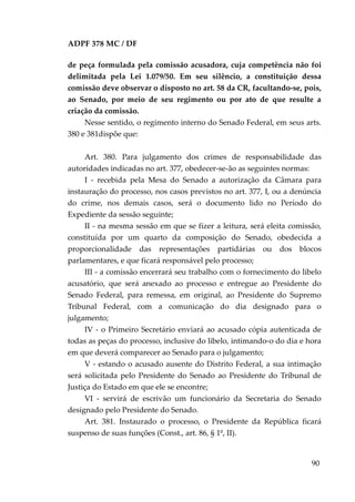 ADPF 378 MC / DF
de peça formulada pela comissão acusadora, cuja competência não foi
delimitada pela Lei 1.079/50. Em seu silêncio, a constituição dessa
comissão deve observar o disposto no art. 58 da CR, facultando-se, pois,
ao Senado, por meio de seu regimento ou por ato de que resulte a
criação da comissão.
Nesse sentido, o regimento interno do Senado Federal, em seus arts.
380 e 381dispõe que:
Art. 380. Para julgamento dos crimes de responsabilidade das
autoridades indicadas no art. 377, obedecer-se-ão as seguintes normas:
I - recebida pela Mesa do Senado a autorização da Câmara para
instauração do processo, nos casos previstos no art. 377, I, ou a denúncia
do crime, nos demais casos, será o documento lido no Período do
Expediente da sessão seguinte;
II - na mesma sessão em que se fizer a leitura, será eleita comissão,
constituída por um quarto da composição do Senado, obedecida a
proporcionalidade das representações partidárias ou dos blocos
parlamentares, e que ficará responsável pelo processo;
III - a comissão encerrará seu trabalho com o fornecimento do libelo
acusatório, que será anexado ao processo e entregue ao Presidente do
Senado Federal, para remessa, em original, ao Presidente do Supremo
Tribunal Federal, com a comunicação do dia designado para o
julgamento;
IV - o Primeiro Secretário enviará ao acusado cópia autenticada de
todas as peças do processo, inclusive do libelo, intimando-o do dia e hora
em que deverá comparecer ao Senado para o julgamento;
V - estando o acusado ausente do Distrito Federal, a sua intimação
será solicitada pelo Presidente do Senado ao Presidente do Tribunal de
Justiça do Estado em que ele se encontre;
VI - servirá de escrivão um funcionário da Secretaria do Senado
designado pelo Presidente do Senado.
Art. 381. Instaurado o processo, o Presidente da República ficará
suspenso de suas funções (Const., art. 86, § 1º, II).
90
 