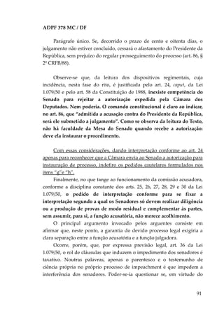 ADPF 378 MC / DF
Parágrafo único. Se, decorrido o prazo de cento e oitenta dias, o
julgamento não estiver concluído, cessará o afastamento do Presidente da
República, sem prejuízo do regular prosseguimento do processo (art. 86, §
2º CRFB/88).
Observe-se que, da leitura dos dispositivos regimentais, cuja
incidência, nesta fase do rito, é justificada pelo art. 24, caput, da Lei
1.079/50 e pelo art. 58 da Constituição de 1988, inexiste competência do
Senado para rejeitar a autorização expedida pela Câmara dos
Deputados. Nem poderia. O comando constitucional é claro ao indicar,
no art. 86, que “admitida a acusação contra do Presidente da República,
será ele submetido a julgamento”. Como se observa da leitura do Texto,
não há faculdade da Mesa do Senado quando recebe a autorização:
deve ela instaurar o procedimento.
Com essas considerações, dando interpretação conforme ao art. 24
apenas para reconhecer que a Câmara envia ao Senado a autorização para
instauração de processo, indefiro os pedidos cautelares formulados nos
itens “g”e “h”.
Finalmente, no que tange ao funcionamento da comissão acusadora,
conforme a disciplina constante dos arts. 25, 26, 27, 28, 29 e 30 da Lei
1.079/50, o pedido de interpretação conforme para se fixar a
interpretação segundo a qual os Senadores só devem realizar diligência
ou a produção de provas de modo residual e complementar às partes,
sem assumir, para si, a função acusatória, não merece acolhimento.
O principal argumento invocado pelos arguentes consiste em
afirmar que, neste ponto, a garantia do devido processo legal exigiria a
clara separação entre a função acusatória e a função julgadora.
Ocorre, porém, que, por expressa previsão legal, art. 36 da Lei
1.079/50, o rol de cláusulas que induzem o impedimento dos senadores é
taxativo. Noutras palavras, apenas o parentesco e o testemunho de
ciência própria no próprio processo de impeachment é que impedem a
interferência dos senadores. Poder-se-ia questionar se, em virtude do
91
 