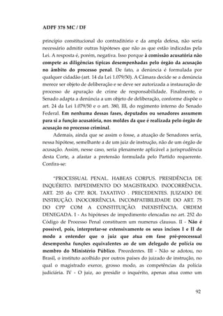 ADPF 378 MC / DF
princípio constitucional do contraditório e da ampla defesa, não seria
necessário admitir outras hipóteses que não as que estão indicadas pela
Lei. A resposta é, porém, negativa. Isso porque à comissão acusatória não
compete as diligências típicas desempenhadas pelo órgão da acusação
no âmbito do processo penal. De fato, a denúncia é formulada por
qualquer cidadão (art. 14 da Lei 1.079/50). A Câmara decide se a denúncia
merece ser objeto de deliberação e se deve ser autorizada a instauração de
processo de apuração de crime de responsabilidade. Finalmente, o
Senado adapta a denúncia a um objeto de deliberação, conforme dispõe o
art. 24 da Lei 1.079/50 e o art. 380, III, do regimento interno do Senado
Federal. Em nenhuma dessas fases, deputados ou senadores assumem
para si a função acusatória, nos moldes da que é realizada pelo órgão de
acusação no processo criminal.
Ademais, ainda que se assim o fosse, a atuação de Senadores seria,
nessa hipótese, semelhante a de um juiz de instrução, não de um órgão de
acusação. Assim, nesse caso, seria plenamente aplicável a jurisprudência
desta Corte, a afastar a pretensão formulada pelo Partido requerente.
Confira-se:
“PROCESSUAL PENAL. HABEAS CORPUS. PRESIDÊNCIA DE
INQUÉRITO. IMPEDIMENTO DO MAGISTRADO. INOCORRÊNCIA.
ART. 255 do CPP. ROL TAXATIVO . PRECEDENTES. JUIZADO DE
INSTRUÇÃO. INOCORRÊNCIA. INCOMPATIBILIDADE DO ART. 75
DO CPP COM A CONSTITUIÇÃO. INEXISTÊNCIA. ORDEM
DENEGADA. I - As hipóteses de impedimento elencadas no art. 252 do
Código de Processo Penal constituem um numerus clausus. II - Não é
possível, pois, interpretar-se extensivamente os seus incisos I e II de
modo a entender que o juiz que atua em fase pré-processual
desempenha funções equivalentes ao de um delegado de polícia ou
membro do Ministério Público. Precedentes. III - Não se adotou, no
Brasil, o instituto acolhido por outros países do juizado de instrução, no
qual o magistrado exerce, grosso modo, as competências da polícia
judiciária. IV - O juiz, ao presidir o inquérito, apenas atua como um
92
 