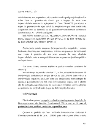 ADPF 378 MC / DF
administrador, um supervisor, não exteriorizando qualquer juízo de valor
sobre fatos ou questões de direito que o impeça de atuar com
imparcialidade no curso da ação penal. V - O art. 75 do CPP, que adotou a
regra da prevenção da ação penal do magistrado que tiver autorizado
diligências antes da denúncia ou da queixa não viola nenhum dispositivo
constitucional. VI - Ordem denegada.”
(HC 92893, Relator(a): Min. RICARDO LEWANDOWSKI, Tribunal
Pleno, julgado em 02/10/2008, DJe-236 DIVULG 11-12-2008 PUBLIC 12-
12-2008 EMENT VOL-02345-01 PP-00118)
Assim, tanto quanto as causas de impedimento e suspeição, outras
limitações impostas aos magistrados, próprias do processo jurisdicional,
que visam à garantia de um juízo dotado da mais absoluta
imparcialidade, não se compatibilizam com o processo jurídico-político
do impeachment.
Por essas razões, deve-se rejeitar o pedido cautelar constante da
alínea “j”.
No que tange ao pedido cautelar “f”, in fine, no sentido de que se dê
interpretação conforme aos artigos 28 e 29 da Lei 1.079/50, para se fixar a
interpretação segundo a qual, em cada fase processual a manifestação do
acusado, pessoalmente ou por seus representantes legais, seja o último
ato de instrução, reportando-me às razões já expendidas sobre o alcance
do princípio do contraditório, é caso de deferimento do pleito.
DISPOSITIVO
Diante do exposto, voto pelo conhecimento da presente Arguição de
Descumprimento de Preceito Fundamental 378 a que se dá parcial
procedência aos pedidos cautelares requeridos para:
Quanto ao pedido A) “seja realizada interpretação conforme à
Constituição do art. 19 da Lei n. 1.079/50, para se fixar, com efeito ex tunc
93
 