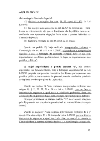 ADPF 378 MC / DF
elaborado pela Comissão Especial;
c.3) declarar a recepção dos arts. 21, 22, caput, §1º, §2º, da Lei
1.079/50;
c.4) dar interpretação conforme ao art. 22, §3º da mesma lei; para
firmar o entendimento de que o Presidente da República deverá ser
notificado para apresentar alegações finais sobre o parecer definitivo da
Comissão Especial;
c.5) declarar a recepção do art. 23, caput, da lei citada.
Quanto ao pedido D) “seja realizada interpretação conforme a
Constituição do art. 19 da Lei n. 1.079/50, afastando-se a interpretação
segundo a qual a formação da comissão especial deve se dar com
representantes dos blocos parlamentares no lugar de representantes dos
partidos políticos”;
d) julgar improcedente o pedido cautelar “d”, nos termos
expendidos na fundamentação, pois a filtragem constitucional da Lei
1.079/50 propicia equiparação normativa dos blocos parlamentares aos
partidos políticos, tanto quanto for possível, nas circunstâncias passíveis
de legítimo alvedrio por parte do Legislativo.
Quanto ao pedido E) “seja realizada interpretação conforme dos
artigos 18, § 1º, 22, 27, 28 e 29 da Lei n. 1.079/50, para se fixar a
interpretação segundo a qual toda a atividade probatória deve ser
desenvolvida em primeiro lugar pela acusação e por último pela defesa”;
e) julgar procedente o pedido cautelar “e”, na extensão almejada
pelo Requerente em respeito imprescindível ao contraditório e à ampla
defesa;
Quanto ao pedido F) “seja realizada interpretação conforme do § 1º
do art. 22 e dos artigos 28 e 29, todos da Lei n. 1.079/50, para se fixar a
interpretação segundo a qual, em cada fase processual – perante a
Câmara Federal e perante o Senado Federal –, a manifestação do acusado,
95
 