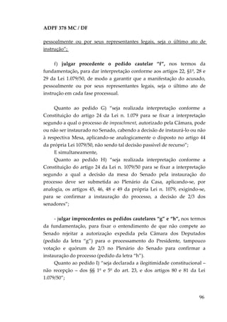 ADPF 378 MC / DF
pessoalmente ou por seus representantes legais, seja o último ato de
instrução”;
f) julgar procedente o pedido cautelar “f”, nos termos da
fundamentação, para dar interpretação conforme aos artigos 22, §1º, 28 e
29 da Lei 1.079/50, de modo a garantir que a manifestação do acusado,
pessoalmente ou por seus representantes legais, seja o último ato de
instrução em cada fase processual.
Quanto ao pedido G) “seja realizada interpretação conforme a
Constituição do artigo 24 da Lei n. 1.079 para se fixar a interpretação
segundo a qual o processo de impeachment, autorizado pela Câmara, pode
ou não ser instaurado no Senado, cabendo a decisão de instaurá-lo ou não
à respectiva Mesa, aplicando-se analogicamente o disposto no artigo 44
da própria Lei 1079/50, não sendo tal decisão passível de recurso”;
E simultaneamente,
Quanto ao pedido H) “seja realizada interpretação conforme a
Constituição do artigo 24 da Lei n. 1079/50 para se fixar a interpretação
segundo a qual a decisão da mesa do Senado pela instauração do
processo deve ser submetida ao Plenário da Casa, aplicando-se, por
analogia, os artigos 45, 46, 48 e 49 da própria Lei n. 1079, exigindo-se,
para se confirmar a instauração do processo, a decisão de 2/3 dos
senadores”;
- julgar improcedentes os pedidos cautelares “g” e “h”, nos termos
da fundamentação, para fixar o entendimento de que não compete ao
Senado rejeitar a autorização expedida pela Câmara dos Deputados
(pedido da letra “g”) para o processamento do Presidente, tampouco
votação e quórum de 2/3 no Plenário do Senado para confirmar a
instauração do processo (pedido da letra “h”).
Quanto ao pedido I) “seja declarada a ilegitimidade constitucional –
não recepção – dos §§ 1º e 5º do art. 23, e dos artigos 80 e 81 da Lei
1.079/50”;
96
 