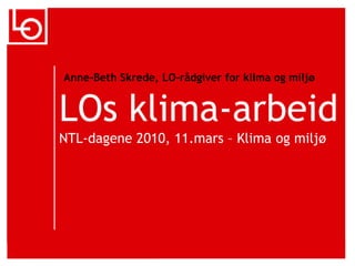 Anne-Beth Skrede, LO-rådgiver for klimaogmiljø LOs klima-arbeidNTL-dagene 2010, 11.mars – Klimaogmiljø 