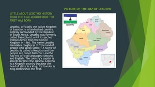 LITTLE ABOUT LESOTHO HISTORY
FROM THE TIME MOSHOESHOE THE
FIRST WAS BORN
PICTURE OF THE MAP OF LESOTHO
Lesotho, officially the called Kingdom
of Lesotho, is a landlocked country
entirely surrounded by the Republic
of South Africa. Lesotho was formerly
called Basutoland, until it reached
independence from the United
Kingdom in 1966. The name Lesotho
translates roughly in to “the land of
people who speak Sotho.” A native of
Lesotho is called a Mosotho and the
people are called Basotho. Lesotho
has two official languages: Sesotho
and English. The country’s capital is
also its largest city: Maseru. Lesotho
is a Kingdom country because the
head of state is a king. Its founder is
King Moshoeshoe the first.
 