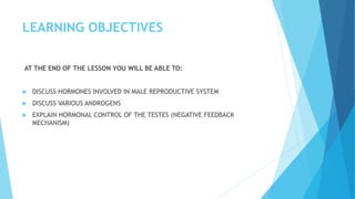 LEARNING OBJECTIVES
AT THE END OF THE LESSON YOU WILL BE ABLE TO:
 DISCUSS HORMONES INVOLVED IN MALE REPRODUCTIVE SYSTEM
 DISCUSS VARIOUS ANDROGENS
 EXPLAIN HORMONAL CONTROL OF THE TESTES (NEGATIVE FEEDBACK
MECHANISM)
 