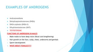 EXAMPLES OF ANDROGENS
 Androstenedione
 Dehydroepiandrosterone (DHEA)
 DHEA sulphate (DHEA-S)
 Dihydrotestosterone (DHT)
 TESTOSTERONE
FUNCTIONS OF ANDROGENS IN MALES
1. Make males to have deep voice (Vocal cord lengthening)
2. Hair growth on the face, scalp, chest, underarms and genitals
3. Sperm development
4. WHAT ABOUT FEMALES????
 