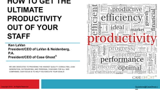 HOW TO GET THE
ULTIMATE
PRODUCTIVITY
OUT OF YOUR
STAFF
WE ARE DEDICATED TO PROVIDING THE HIGHEST QUALITY CONSULTING, LEAD
GENERATION, OUTSOURCING, AND PERSONAL COACHING FOR ALL SIZE
COMPANIES. OUR FOCUS IS TO HELP YOU EXECUTE YOUR GOALS!
Ken LaVan
President/CEO of LaVan & Neidenberg,
P.A.
President/CEO of Case Ghost
Copyright 2015. All Rights Reserved Questions@CaseGhost.c
om
.
 