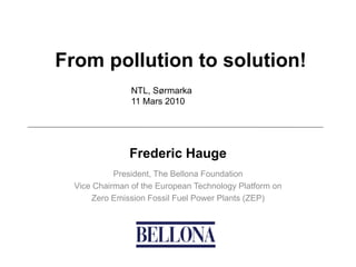 From pollution to solution!
                NTL, Sørmarka
                11 Mars 2010




               Frederic Hauge
            President, The Bellona Foundation
  Vice Chairman of the European Technology Platform on
      Zero Emission Fossil Fuel Power Plants (ZEP)
 