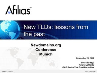 SM




                    New TLDs: lessons from
                    the past
                       Newdomains.org
                         Conference
                          Munich
                                                       September 26, 2011

                                                           Presented by:
                                                         Roland LaPlante
                                        CMO, Senior Vice President, Afilias

© Afilias Limited                                                www.afilias.info
 