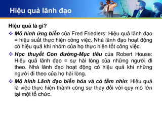 Hiệu quả lãnh đạo

Hiệu quả là gì?
 Mô hình ứng biến của Fred Friedlers: Hiệu quả lãnh đạo
  = hiệu suất thực hiện công việc. Nhà lãnh đạo hoạt động
  có hiệu quả khi nhóm của họ thực hiện tốt công việc.
 Học thuyết Con đường-Mục tiêu của Robert House:
  Hiệu quả lãnh đạo = sự hài lòng của những người đi
  theo. Nhà lãnh đạo hoạt động có hiệu quả khi những
  người đi theo của họ hài lòng.
 Mô hình Lãnh đạo biến hóa và có tầm nhìn: Hiệu quả
  là việc thực hiện thành công sự thay đổi với quy mô lớn
  tại một tổ chức.
 