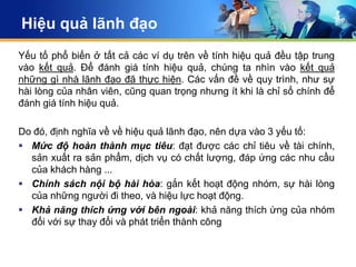 Hiệu quả lãnh đạo
Yếu tố phổ biến ở tất cả các ví dụ trên về tính hiệu quả đều tập trung
vào kết quả. Để đánh giá tính hiệu quả, chúng ta nhìn vào kết quả
những gì nhà lãnh đạo đã thực hiện. Các vấn đề về quy trình, như sự
hài lòng của nhân viên, cũng quan trọng nhưng ít khi là chỉ số chính để
đánh giá tính hiệu quả.

Do đó, định nghĩa về về hiệu quả lãnh đạo, nên dựa vào 3 yếu tố:
 Mức độ hoàn thành mục tiêu: đạt được các chỉ tiêu về tài chính,
  sản xuất ra sản phẩm, dịch vụ có chất lượng, đáp ứng các nhu cầu
  của khách hàng ...
 Chính sách nội bộ hài hòa: gắn kết hoạt động nhóm, sự hài lòng
  của những người đi theo, và hiệu lực hoạt động.
 Khả năng thích ứng với bên ngoài: khả năng thích ứng của nhóm
  đối với sự thay đổi và phát triển thành công
 